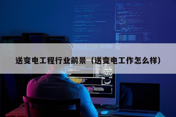送变电工程行业前景（送变电工作怎么样）