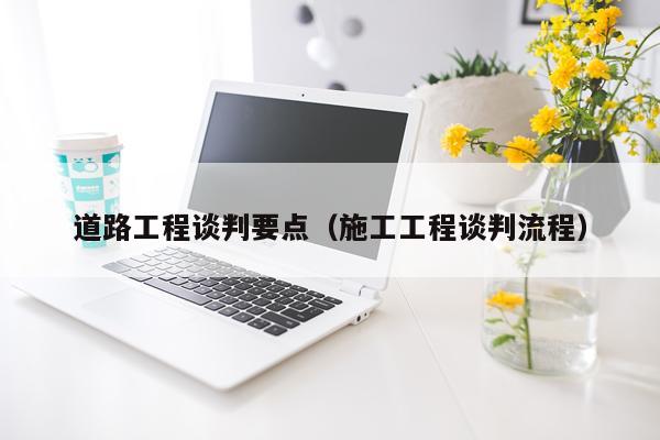 道路工程谈判要点（施工工程谈判流程）
