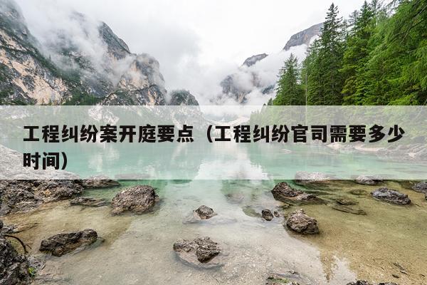 工程纠纷案开庭要点（工程纠纷官司需要多少时间）