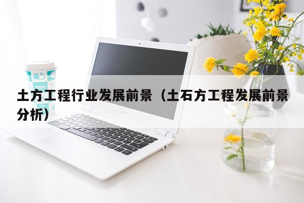 土方工程行业发展前景（土石方工程发展前景分析）