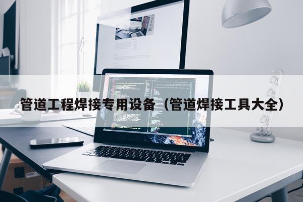 管道工程焊接专用设备（管道焊接工具大全）