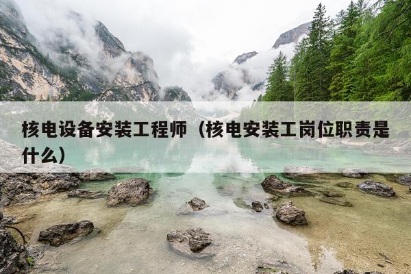 核电设备安装工程师（核电安装工岗位职责是什么）