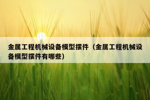 金属工程机械设备模型摆件（金属工程机械设备模型摆件有哪些）