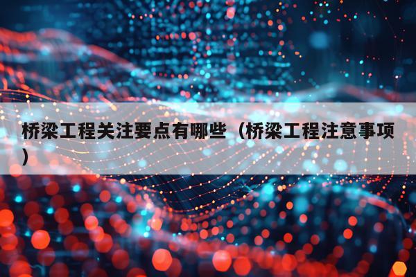 桥梁工程关注要点有哪些（桥梁工程注意事项）