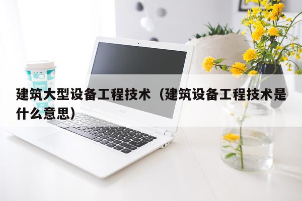建筑大型设备工程技术（建筑设备工程技术是什么意思）