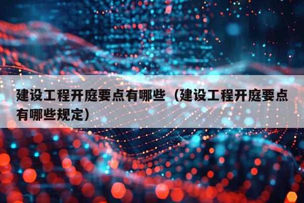 建设工程开庭要点有哪些（建设工程开庭要点有哪些规定）