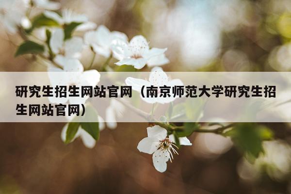 研究生招生网站官网（南京师范大学研究生招生网站官网）