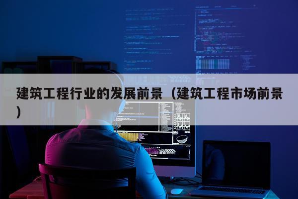 建筑工程行业的发展前景（建筑工程市场前景）