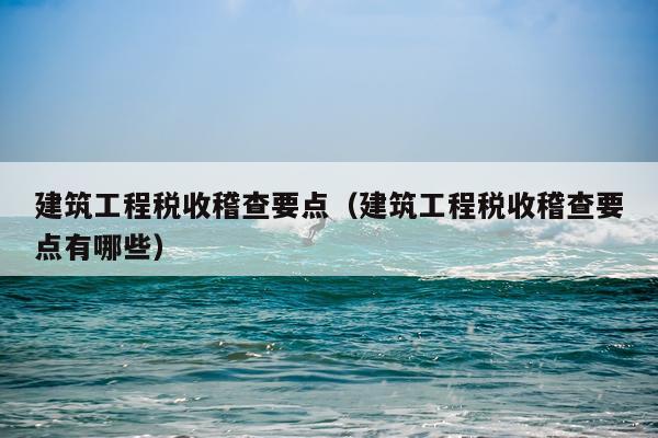 建筑工程税收稽查要点（建筑工程税收稽查要点有哪些）
