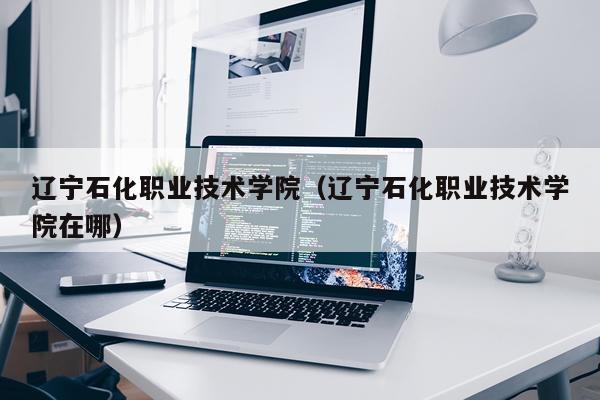辽宁石化职业技术学院（辽宁石化职业技术学院在哪）