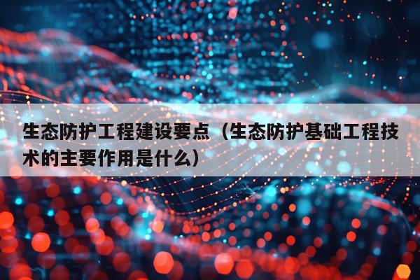 生态防护工程建设要点（生态防护基础工程技术的主要作用是什么）