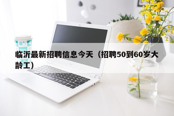 临沂最新招聘信息今天（招聘50到60岁大龄工）