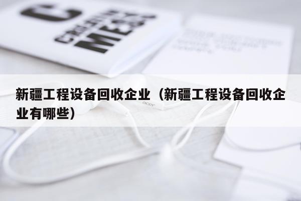 新疆工程设备回收企业（新疆工程设备回收企业有哪些）