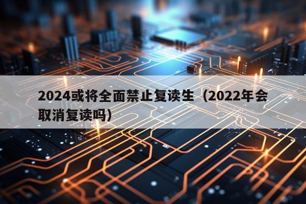 2024或将全面禁止复读生（2022年会取消复读吗）