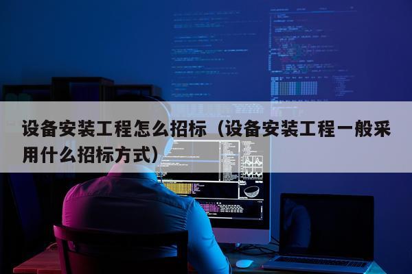 设备安装工程怎么招标（设备安装工程一般采用什么招标方式）