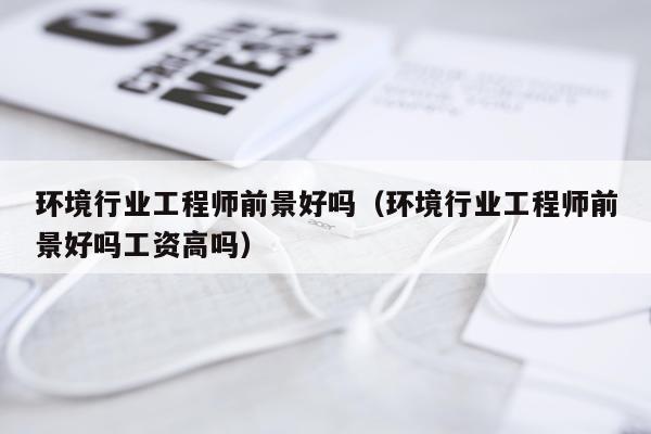 环境行业工程师前景好吗（环境行业工程师前景好吗工资高吗）