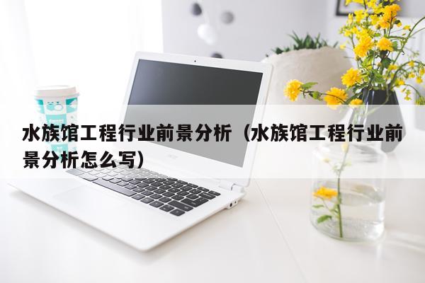 水族馆工程行业前景分析（水族馆工程行业前景分析怎么写）