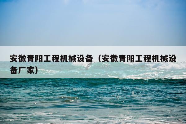 安徽青阳工程机械设备（安徽青阳工程机械设备厂家）