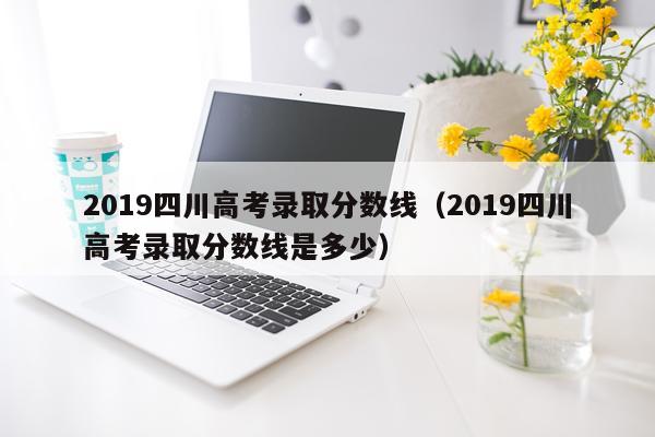 2019四川高考录取分数线（2019四川高考录取分数线是多少）