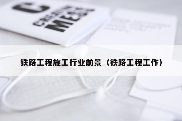 铁路工程施工行业前景（铁路工程工作）
