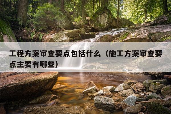 工程方案审查要点包括什么（施工方案审查要点主要有哪些）