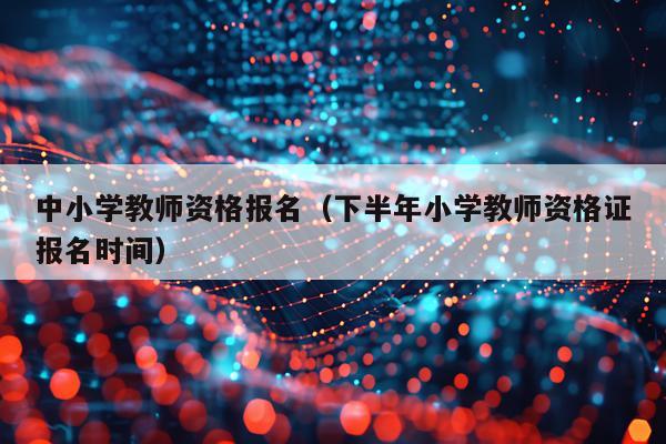 中小学教师资格报名（下半年小学教师资格证报名时间）