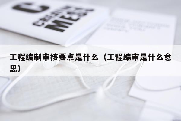 工程编制审核要点是什么(工程编审是什么意思)