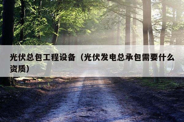 光伏总包工程设备（光伏发电总承包需要什么资质）
