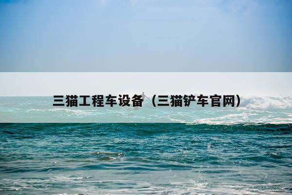 三猫工程车设备（三猫铲车官网）