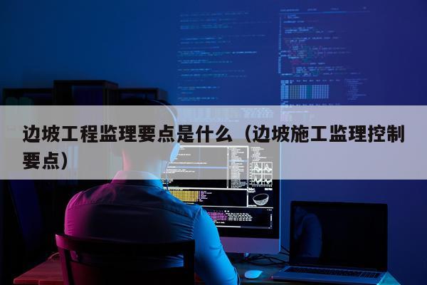 边坡工程监理要点是什么（边坡施工监理控制要点）