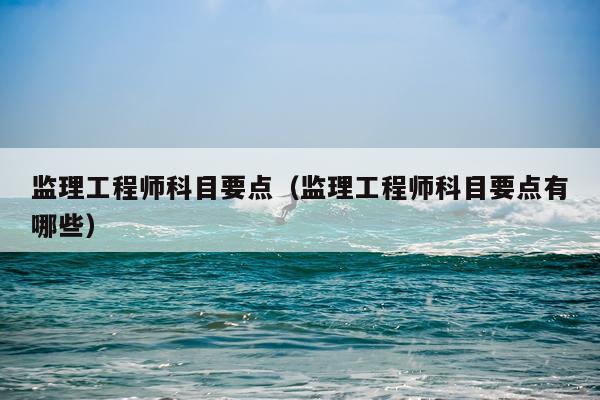 监理工程师科目要点（监理工程师科目要点有哪些）