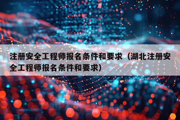 注册安全工程师报名条件和要求(湖北注册安全工程师报名条件和要求)