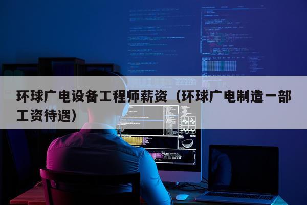 环球广电设备工程师薪资（环球广电制造一部工资待遇）