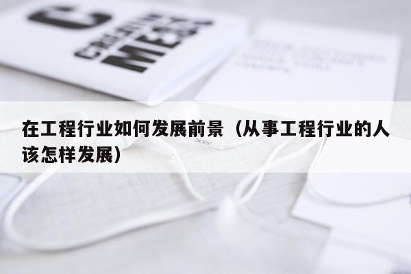 在工程行业如何发展前景（从事工程行业的人该怎样发展）