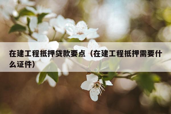 在建工程抵押贷款要点（在建工程抵押需要什么证件）