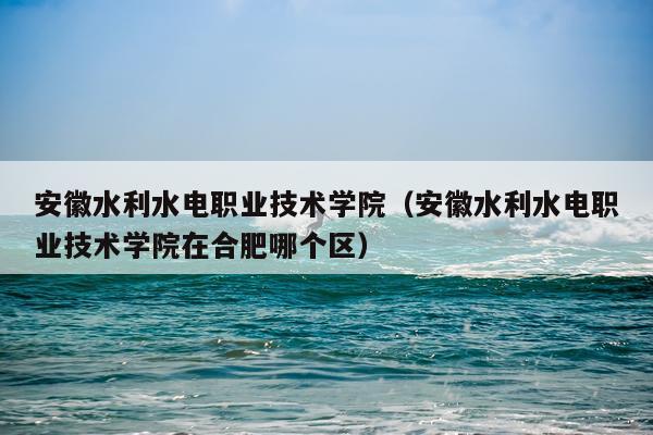 安徽水利水电职业技术学院（安徽水利水电职业技术学院在合肥哪个区）