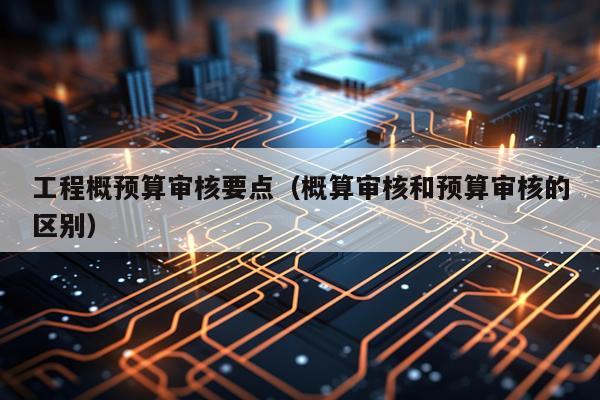 工程概预算审核要点（概算审核和预算审核的区别）