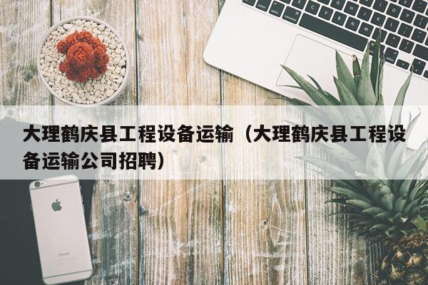 大理鹤庆县工程设备运输（大理鹤庆县工程设备运输公司招聘）