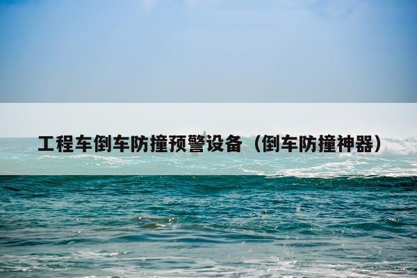 工程车倒车防撞预警设备（倒车防撞神器）