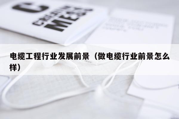 电缆工程行业发展前景（做电缆行业前景怎么样）