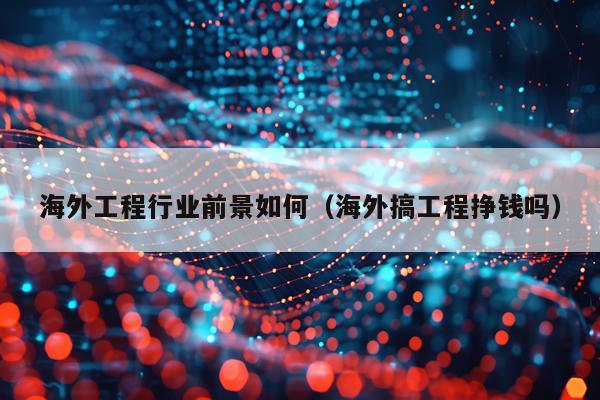 海外工程行业前景如何(海外搞工程挣钱吗)