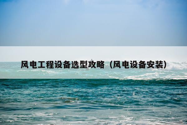 风电工程设备选型攻略（风电设备安装）
