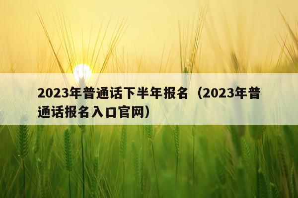 2023年普通话下半年报名（2023年普通话报名入口官网）