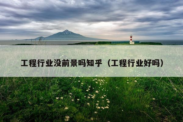 工程行业没前景吗知乎（工程行业好吗）