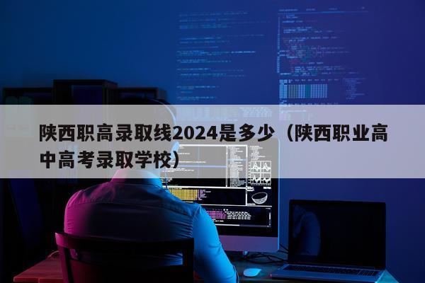 陕西职高录取线2024是多少（陕西职业高中高考录取学校）