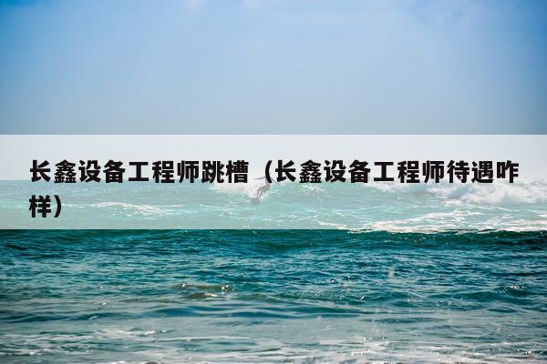 长鑫设备工程师跳槽（长鑫设备工程师待遇咋样）