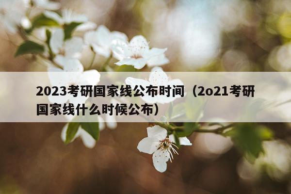 2023考研国家线公布时间（2o21考研国家线什么时候公布）