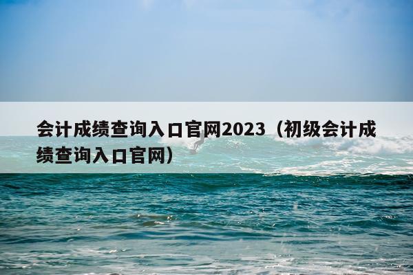 会计成绩查询入口官网2023（初级会计成绩查询入口官网）