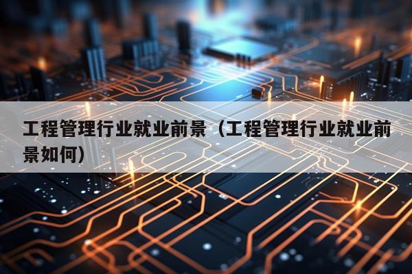 工程管理行业就业前景（工程管理行业就业前景如何）