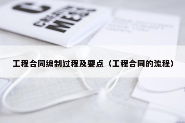 工程合同编制过程及要点（工程合同的流程）